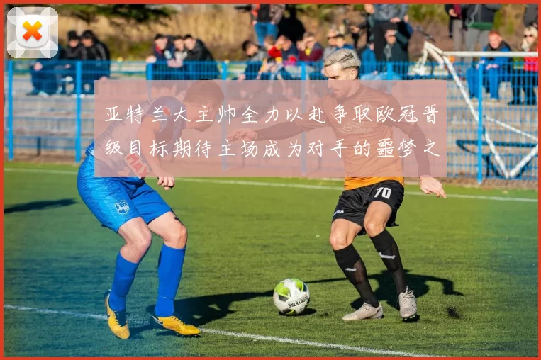 亚特兰大主帅全力以赴争取欧冠晋级目标期待主场成为对手的噩梦之地