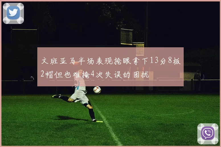 文班亚马半场表现抢眼拿下13分8板2帽但也难掩4次失误的困扰