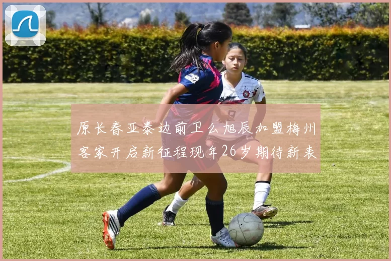 原长春亚泰边前卫么旭辰加盟梅州客家开启新征程现年26岁期待新表现