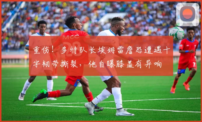 重伤！多特队长埃姆雷詹恐遭遇十字韧带撕裂，他自曝膝盖有异响