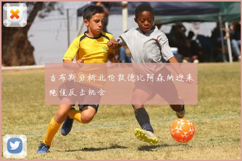 吉布斯分析北伦敦德比阿森纳迎来绝佳反击机会