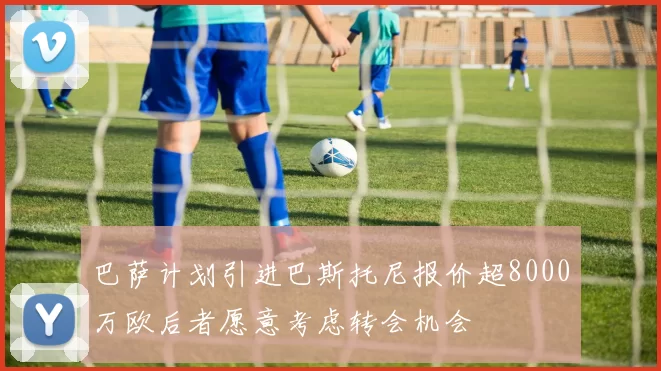 巴萨计划引进巴斯托尼报价超8000万欧后者愿意考虑转会机会