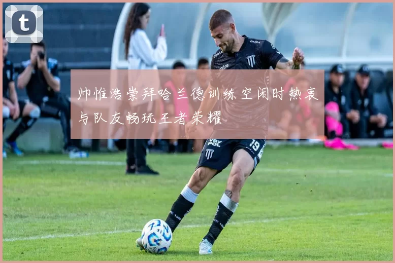 帅惟浩崇拜哈兰德训练空闲时热衷与队友畅玩王者荣耀