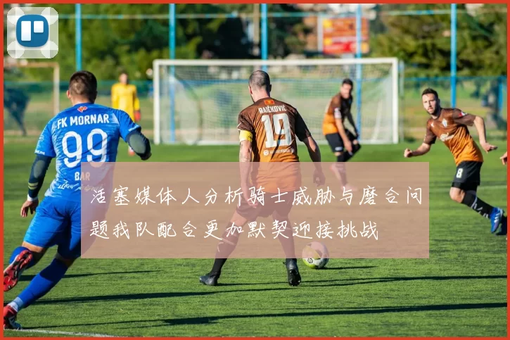 活塞媒体人分析骑士威胁与磨合问题我队配合更加默契迎接挑战