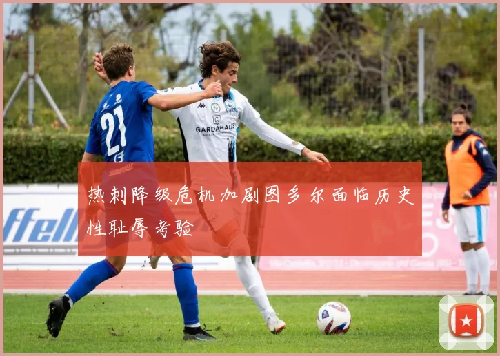 热刺降级危机加剧图多尔面临历史性耻辱考验