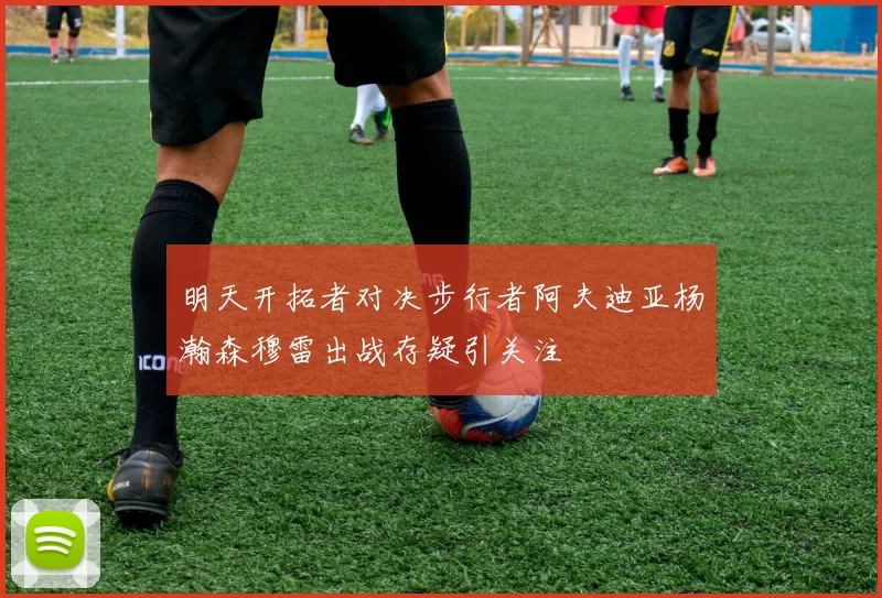 明天开拓者对决步行者阿夫迪亚杨瀚森穆雷出战存疑引关注