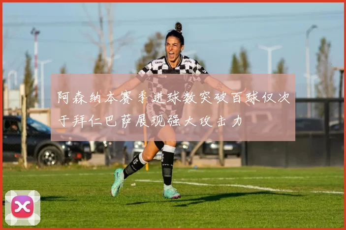 阿森纳本赛季进球数突破百球仅次于拜仁巴萨展现强大攻击力