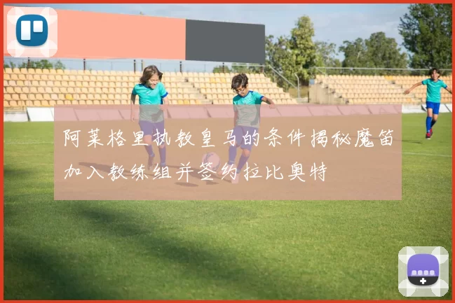 阿莱格里执教皇马的条件揭秘魔笛加入教练组并签约拉比奥特