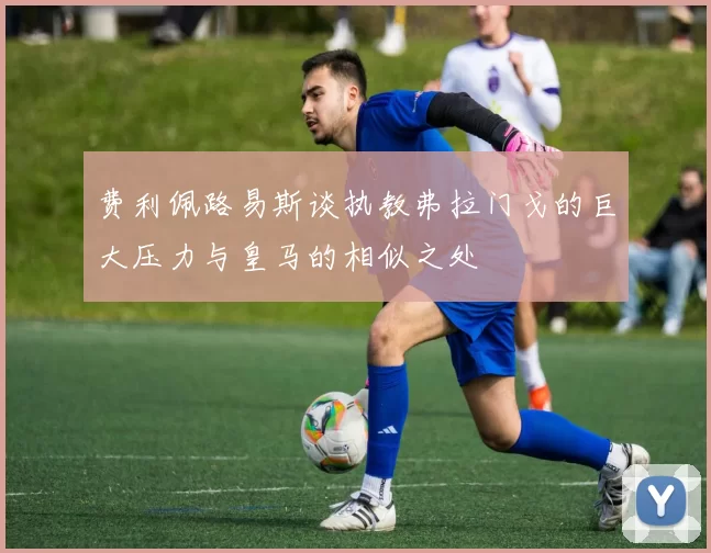 费利佩路易斯谈执教弗拉门戈的巨大压力与皇马的相似之处