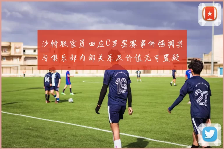 沙特联官员回应C罗罢赛事件强调其与俱乐部内部关系及价值无可置疑