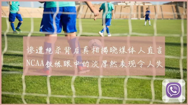 惨遭绝杀背后真相揭晓媒体人直言NCAA教练眼中的淡厚然表现令人失望