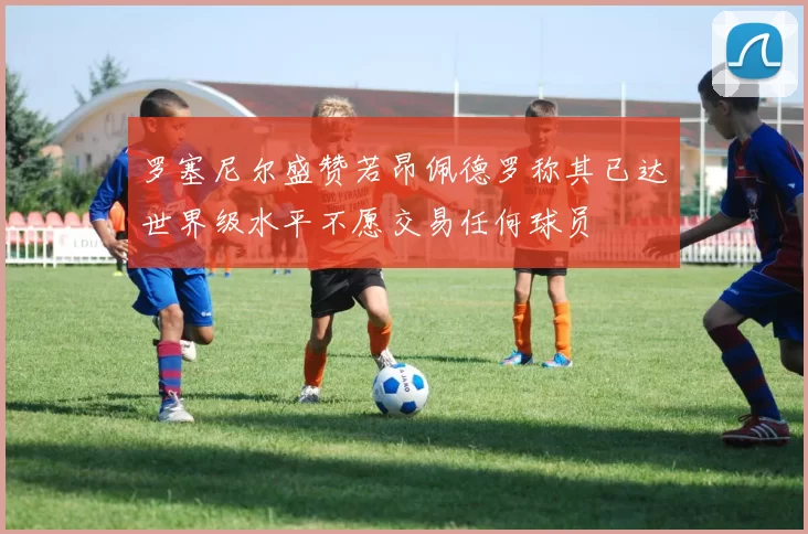 罗塞尼尔盛赞若昂佩德罗称其已达世界级水平不愿交易任何球员