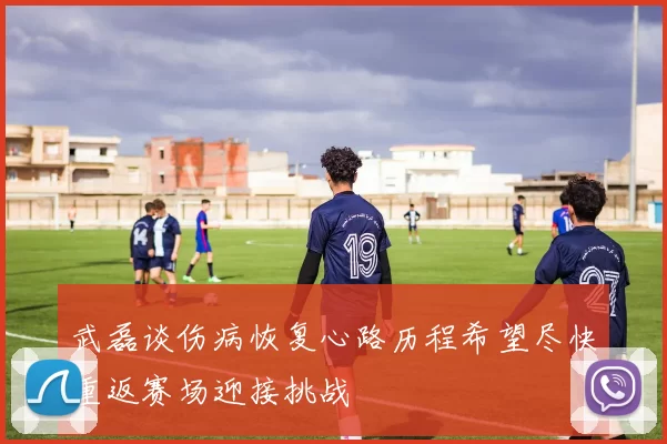 武磊谈伤病恢复心路历程希望尽快重返赛场迎接挑战