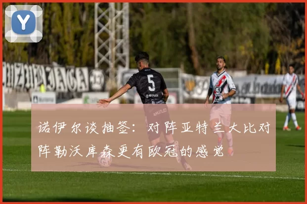 诺伊尔谈抽签：对阵亚特兰大比对阵勒沃库森更有欧冠的感觉