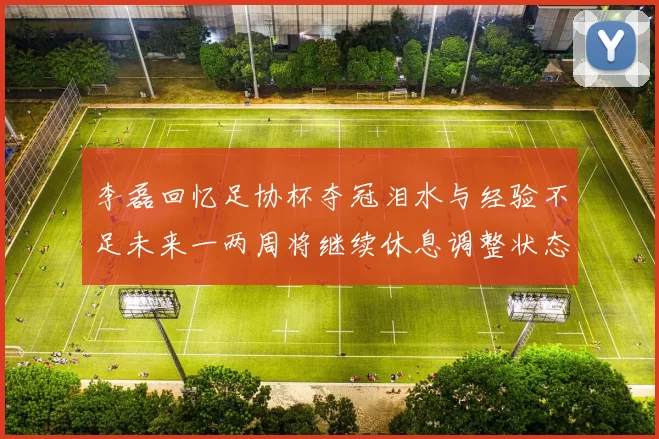 李磊回忆足协杯夺冠泪水与经验不足未来一两周将继续休息调整状态