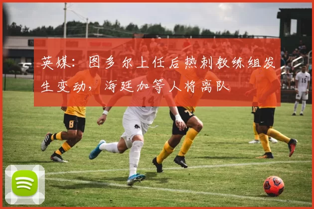 英媒：图多尔上任后热刺教练组发生变动，海廷加等人将离队