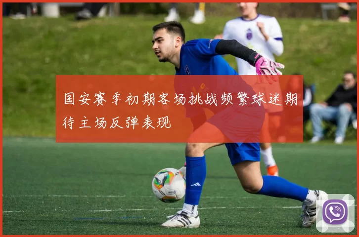 国安赛季初期客场挑战频繁球迷期待主场反弹表现